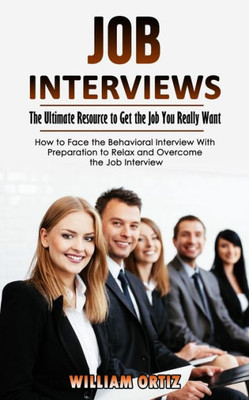 Job Interviews: The Ultimate Resource To Get The Job You Really Want (How To Face The Behavioral Interview With Preparation To Relax And Overcome The Job Interview)