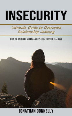 Insecurity: Ultimate Guide To Overcome Relationship Jealousy (How To Overcome Social Anxiety, Relationship Jealousy)