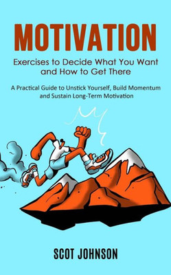 Motivation: Exercises To Decide What You Want And How To Get There (A Practical Guide To Unstick Yourself, Build Momentum And Sustain Long-Term Motivation)