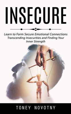 Insecure: Learn To Form Secure Emotional Connections (Transcending Insecurities And Finding Your Inner Strength)