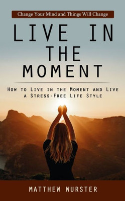 Live In The Moment: Change Your Mind And Things Will Change (How To Live In The Moment And Live A Stress-Free Life Style)