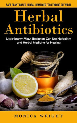 Herbal Antibiotics: Safe Plant Based Herbal Remedies For Fending Off Viral (Little-Known Ways Beginners Can Use Herbalism And Herbal Medicine For Healing)