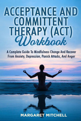 Acceptance And Committent Therapy (Act) Workbook: A Complete Guide To Mindfulness Change And Recover From Anxiety, Depression, Panick Attacks, And Anger