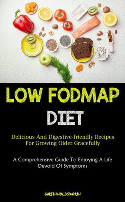 Low Fodmap Diet: Delicious And Digestive-Friendly Recipes For Growing Older Gracefully (A Comprehensive Guide To Enjoying A Life Devoid Of Symptoms)
