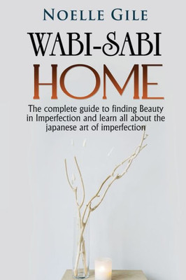 Wabi-Sabi Home: The Complete Guide To Finding Beauty In Imperfection And Learn All About The Japanese Art Of Imperfection