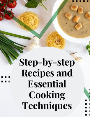 Step-By-Step Recipes And Essential Cooking Techniques: Tips, And Tricks For Easy Cooking