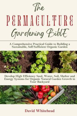 The Permaculture Gardening Bible: Develop High Efficiency Seed, Water, Soil, Shelter And Energy Systems For Organic Natural Garden Growth In Your Backyard