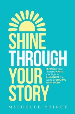 Shine Through Your Story: Rekindle Your Purpose, Ignite Your Light & Illuminate The World By Sharing Your Story