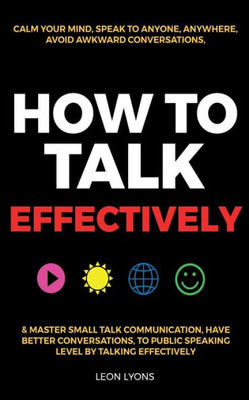 How To Talk Effectively: Calm Your Mind, Speak To Anyone, Anywhere, Avoid Awkward Conversations, & Master Small Talk Communication, Have Better ... Public Speaking Level By Talking Effectively
