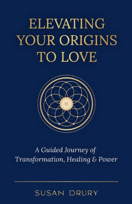 Elevating Your Origins To Love: A Guided Journey Of Transformation, Healing, And Power