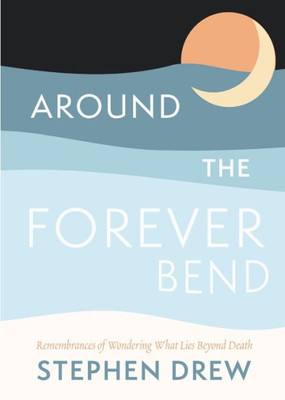 Around The Forever Bend: Remembrances Of Wondering What Lies Beyond Death