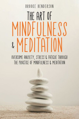 The Art Of Mindfulness & Meditation: Overcome Anxiety, Stress & Fatigue Through The Practice Of Mindfulness & Meditation