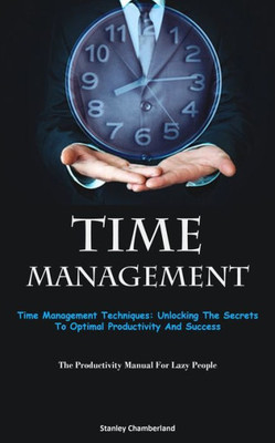 Time Management: Time Management Techniques: Unlocking The Secrets To Optimal Productivity And Success (The Productivity Manual For Lazy People)
