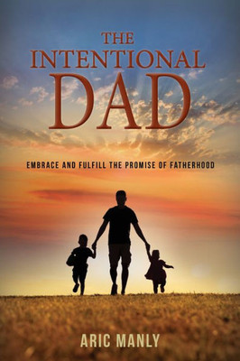 The Intentional Dad: Embrace And Fulfill The Promise Of Fatherhood