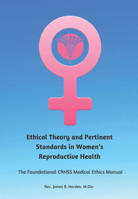 Ethical Theory And Pertinent Standards In WomenS Reproductive Health: The Foundational Crhss Medical Ethics Manual