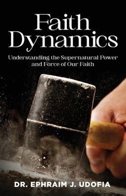 Faith Dynamics: Understanding The Supernatural Power And Force Of Our Faith