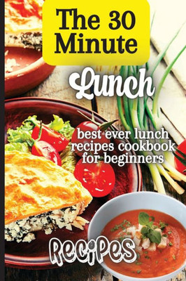 The 30 Minute Lunch Recipes: Creative, Tasty, Easy Recipes For Every Meal