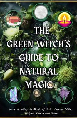 The Green Witch's Guide To Natural Magic: Understanding The Magic Of Herbs, Essential Oils, Recipes, Rituals And More