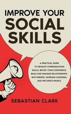 Improve Your Social Skills: A Practical Guide To Develop Communication Skills, Boost Your Confidence, Build And Manage Relationships, Win Friends, Increase Charisma, And Influence People.
