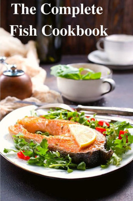 The Complete Fish Cookbook: A Celebration Of Seafood With Recipes For Everyday Meals, Special Occasions, And More