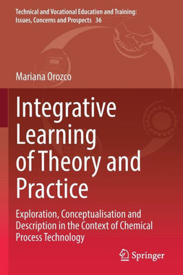 Integrative Learning Of Theory And Practice: Exploration, Conceptualisation And Description In The Context Of Chemical Process Technology (Technical ... Training: Issues, Concerns And Prospects, 36)