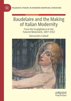 Baudelaire And The Making Of Italian Modernity: From The Scapigliatura To The Futurist Movement, 1857-1912 (Palgrave Studies In Modern European Literature)