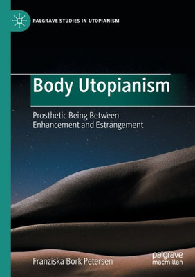 Body Utopianism: Prosthetic Being Between Enhancement And Estrangement (Palgrave Studies In Utopianism)