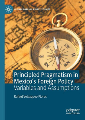 Principled Pragmatism In Mexico's Foreign Policy: Variables And Assumptions (Global Foreign Policy Studies)