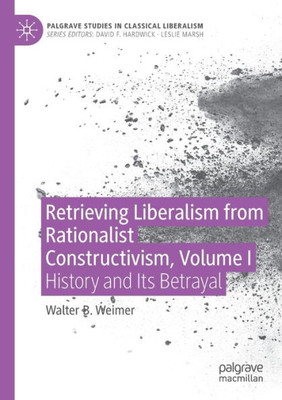 Retrieving Liberalism From Rationalist Constructivism, Volume I: History And Its Betrayal (Palgrave Studies In Classical Liberalism)