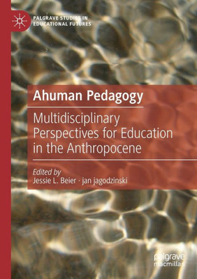 Ahuman Pedagogy: Multidisciplinary Perspectives For Education In The Anthropocene (Palgrave Studies In Educational Futures)