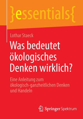 Was Bedeutet Ökologisches Denken Wirklich?: Eine Anleitung Zum Ökologisch-Ganzheitlichen Denken Und Handeln (Essentials) (German Edition)