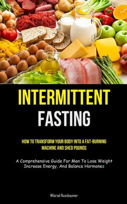 Intermittent Fasting: How To Transform Your Body Into A Fat-Burning Machine And Shed Pounds (A Comprehensive Guide For Men To Lose Weight, Increase Energy, And Balance Hormones)