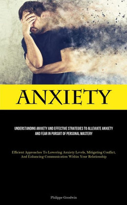 Anxiety: Understanding Anxiety And Effective Strategies To Alleviate Anxiety And Fear In Pursuit Of Personal Mastery (Efficient Approaches To Lowering ... Communication Within Your Relationship)