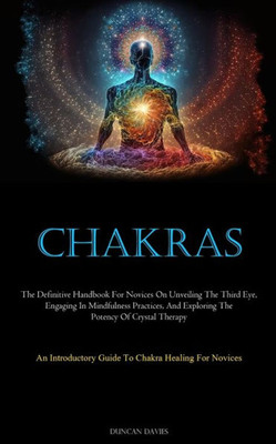 Chakras: The Definitive Handbook For Novices On Unveiling The Third Eye, Engaging In Mindfulness Practices, And Exploring The Potency Of Crystal ... Guide To Chakra Healing For Novices)