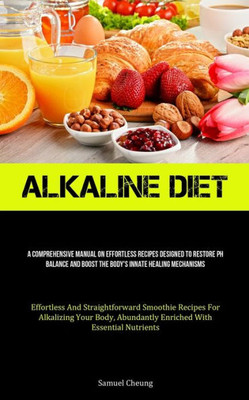 Alkaline Diet: A Comprehensive Manual On Effortless Recipes Designed To Restore Ph Balance And Boost The Body's Innate Healing Mechanisms (Effortless ... Abundantly Enriched With Essential Nutrients)