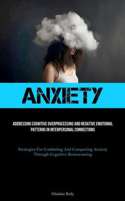 Anxiety: Addressing Cognitive Overprocessing And Negative Emotional Patterns In Interpersonal Connections (Strategies For Combating And Conquering Anxiety Through Cognitive Restructuring)