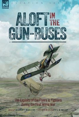 Aloft In The Gun-Buses - The Exploits Of The Flyers And Fighters During The First World War: The Exploits Of The Flyers And Fighters During The First World War