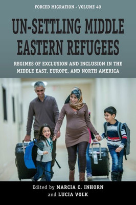 Un-Settling Middle Eastern Refugees: Regimes Of Exclusion And Inclusion In The Middle East, Europe, And North America (Forced Migration, 40)