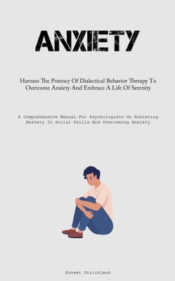 Anxiety: Harness The Potency Of Dialectical Behavior Therapy To Overcome Anxiety And Embrace A Life Of Serenity (A Comprehensive Manual For ... In Social Skills And Overcoming Anxiety)