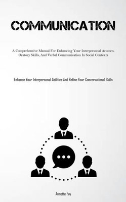 Communication: A Comprehensive Manual For Enhancing Your Interpersonal Acumen, Oratory Skills, And Verbal Communication In Social Contexts (Enhance ... And Refine Your Conversational Skills)