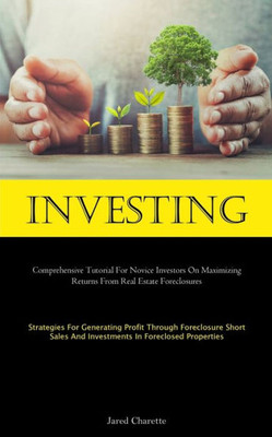 Investing: Comprehensive Tutorial For Novice Investors On Maximizing Returns From Real Estate Foreclosures (Strategies For Generating Profit Through ... And Investments In Foreclosed Properties)