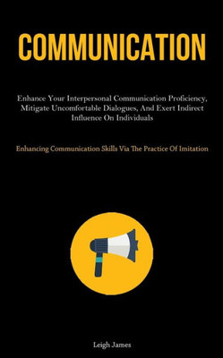 Communication: Enhance Your Interpersonal Communication Proficiency, Mitigate Uncomfortable Dialogues, And Exert Indirect Influence On Individuals ... Skills Via The Practice Of Imitation)