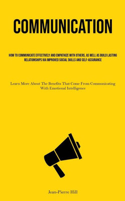 Communication: How To Communicate Effectively And Empathize With Others, As Well As Build Lasting Relationships Via Improved Social Skills And ... Communicating With Emotional Intelligence)