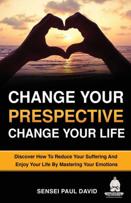 Change Your Perspective Change Your Life: Discover How To Reduce Your Suffering And Enjoy Your Life By Mastering Your Emotions (Sensei Self Development)