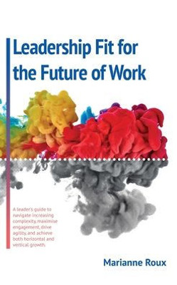 Leadership Fit For The Future Of Work: A Leader's Guide To Navigate Increasing Complexity, Maxamise Enegagement, Drive Agility, And Achieve Both Horizontal And Vertical Growth