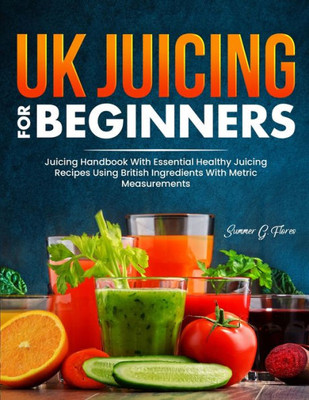Uk Juicing For Beginners: Juicing Handbook With Essential Healthy Juicing Recipes Using British Ingredients With Metric Measurements