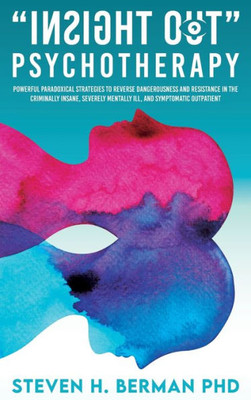 Insight Out Psychotherapy: Powerful Paradoxical Strategies To Reverse Dangerousness And Resistance In The Criminally Insane, Severely Mentally Ill, And Symptomatic Outpatient