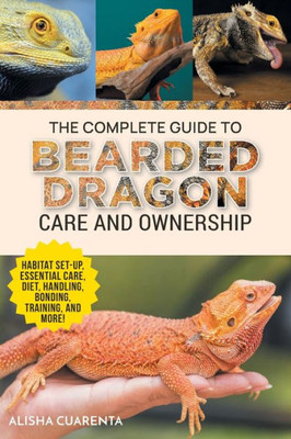 The Complete Guide To Bearded Dragon Care And Ownership: Habitat Set-Up, Essential Care Routines, Nutrition And Diet, Handling, Bonding, Training, And Successful Bearded Dragon Ownership