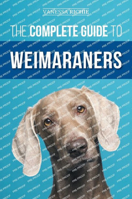 The Complete Guide To Weimaraners: Finding, Selecting, Raising, Training, Feeding, Socializing, And Loving Your New Weimaraner Puppy