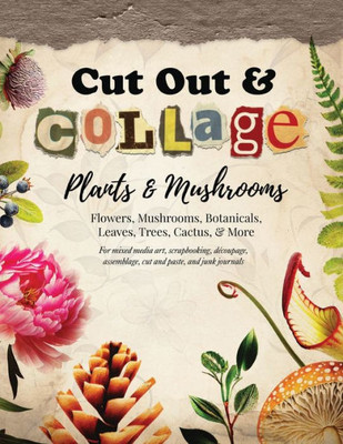 Cut Out And Collage  Plants And Mushrooms  Flowers, Mushrooms, Botanicals, Leaves, Trees, Cactus, & More: For Mixed Media Art, Scrapbooking, ... Paste, And Junk Journals (Collage Artistry)
